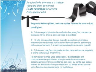 Se a perda de interesse e a tristeza
Vão para além do normal
É Luto Patológico de certeza
Pedir ajuda é vital



    Segundo Rebelo (2006), existem várias formas de viver o luto
    patológico:

     O luto negado através da ausência das emoções normais de
    tristeza e raiva, onde a pessoa nega a realidade

     O luto por reações físicas, quando o enlutado vivencia o
    mesmo tipo de reações físicas que o falecido sentia, sendo que
    este comportamento é uma incorporação plena do ente querido

     O luto com reações comportamentais desmedidas de angústia
    e choro compulsivo irreprimível.
    Podem surgir outros lutos patológicos, manifestados em
    comportamentos psicóticos, em que o enlutado assume a
    personagem do morto acreditando ser este, ou sente que está a
    morrer da mesma forma que o falecido, ou ainda afirma ouvir e
    ver o falecido constantemente no quotidiano.
                                                                9
 