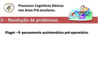 5 – Resolução de problemas.
Processos Cognitivos Básicos
nos Anos Pré-escolares.
Piaget - pensamento assistemático pré-operatório.
 