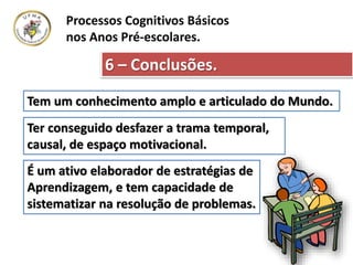 6 – Conclusões.
Processos Cognitivos Básicos
nos Anos Pré-escolares.
Tem um conhecimento amplo e articulado do Mundo.
Ter conseguido desfazer a trama temporal,
causal, de espaço motivacional.
É um ativo elaborador de estratégias de
Aprendizagem, e tem capacidade de
sistematizar na resolução de problemas.
 