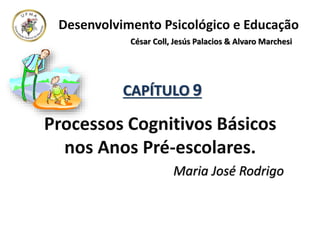 Desenvolvimento Psicológico e Educação
César Coll, Jesús Palacios & Alvaro Marchesi
CAPÍTULO 9
Processos Cognitivos Básicos
nos Anos Pré-escolares.
Maria José Rodrigo
 