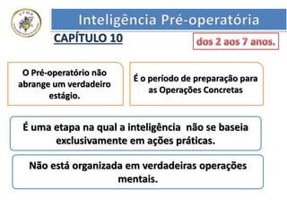 CAPÍTULO 10
O Pré-operatório não
abrange um verdadeiro
estágio.
É o período de preparação para
as Operações Concretas
É uma etapa na qual a inteligência não se baseia
exclusivamente em ações práticas.
Não está organizada em verdadeiras operações
mentais.
 