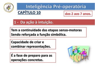 1 - Da ação à intuição.
Tem a continuidade das etapas senso-motoras
Sendo reforçada a função simbólica.
Capacidade de criar e
combinar representações.
É a fase de preparo para as
operações concretas.
CAPÍTULO 10
 