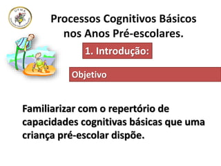 Processos Cognitivos Básicos
nos Anos Pré-escolares.
1. Introdução:
Familiarizar com o repertório de
capacidades cognitivas básicas que uma
criança pré-escolar dispõe.
Objetivo
 