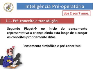 1.1. Pré-conceito e transdução.
Segundo Piaget no inicio do pensamento
representativo a criança ainda esta longe de alcançar
os conceitos propriamente ditos.
Pensamento simbólico e pré-conceitual
 