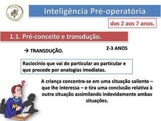 1.1. Pré-conceito e transdução.
2-3 ANOS TRANSDUÇÃO.
Raciocínio que vai do particular ao particular e
que procede por analogias imediatas.
A criança concentra-se em uma situação saliente –
que lhe interessa – e tira uma conclusão relativa à
outra situação assimilando indevidamente ambas
situações.
 
