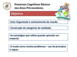 Processos Cognitivos Básicos
nos Anos Pré-escolares.
-Estar Organizado o conhecimento de mundo.
-Construção de categorias da realidade.
-As estratégias que utiliza quando aprende um
material.
-O modo como resolve problemas – uso de princípios
e regras.
Objetivo
 