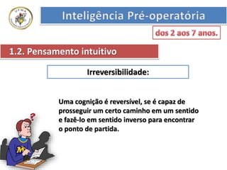 Irreversibilidade:
1.2. Pensamento intuitivo
Uma cognição é reversível, se é capaz de
prosseguir um certo caminho em um sentido
e fazê-lo em sentido inverso para encontrar
o ponto de partida.
 