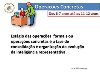 Estágio das operações formais ou
operações concretas é a fase de
consolidação e organização da evolução
da inteligência representativa.
Operações Concretas
Dos 6-7 anos até os 11-12 anos
Ler pg 220 - marcado
 