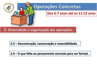 2.3 – Descentração, conservação e reversibilidade .
2.4 – O que falta ao pensamento concreto para ser formal.
Operações Concretas
Dos 6-7 anos até os 11-12 anos
2. Diversidade e organização das operações.
 