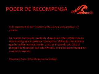 PODER DE RECOMPENSA

Es la capacidad de dar reforzamiento positivo para producir un
cambio.

En muchas escenas de la película, después de haber establecido las
normas del grupo, el profesor recompensa, alabando a los alumnos
que las realizan correctamente, como en el caso de una chica al
principio de la película que está nerviosa, el le dice que se tranquilice
y vuelva a empezar.

Cuándo lo hace, el la felicita por su trabajo.
 