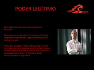 PODER LEGÍTIMO


Es el poder que uno tiene por su función o
posición.

Este poder se ve claro durante toda la película ya
que el profesor debido a su posición influye en el
resto del grupo.

Como por ejemplo cuándo hace que los alumnos
se pongan de pie y hagan la marcha militar, aunque
el resto de profesores se pudiesen quejar, debido a
la situación de profesor lo relaciona como
necesario para su asignatura.
 