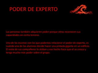 PODER DE EXPERTO


Las personas también adquieren poder porque otros reconocen sus
capacidades en cierto terreno.

Una de las escenas con las que podemos relacionar el poder de experto, es
cuándo uno de los alumnos decide hacer una pintada gigante en un edificio.
El resto de sus compañeros lo alaban y ese hecho hace que el se crezca y
tenga mucho más poder sobre el grupo.
 