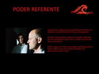 PODER REFERENTE


           Las personas adquieren la posibilidad de influir en
           nosotros cuando las admiramos y nos agradan.

           Dónde más podemos apreciar el poder referente,
           es en la admiración que tiene uno de los alumnos
           hacía el profesor.

           Este le sigue, le imita, le protege y está dispuesto a
           hacer todo lo que el le ordene debido a la
           admiración que le tiene.
 