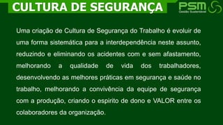 Uma criação de Cultura de Segurança do Trabalho é evoluir de
uma forma sistemática para a interdependência neste assunto,
reduzindo e eliminando os acidentes com e sem afastamento,
melhorando a qualidade de vida dos trabalhadores,
desenvolvendo as melhores práticas em segurança e saúde no
trabalho, melhorando a convivência da equipe de segurança
com a produção, criando o espirito de dono e VALOR entre os
colaboradores da organização.
CULTURA DE SEGURANÇA
 