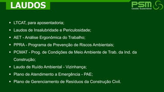  LTCAT, para aposentadoria;
 Laudos de Insalubridade e Periculosidade;
 AET - Análise Ergonômica do Trabalho;
 PPRA - Programa de Prevenção de Riscos Ambientais;
 PCMAT - Prog. de Condições de Meio Ambiente de Trab. da Ind. da
Construção;
 Laudo de Ruído Ambiental - Vizinhança;
 Plano de Atendimento a Emergência - PAE;
 Plano de Gerenciamento de Resíduos da Construção Civil.
LAUDOS
 