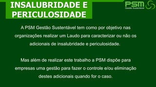 A PSM Gestão Sustentável tem como por objetivo nas
organizações realizar um Laudo para caracterizar ou não os
adicionais de insalubridade e periculosidade.
Mas além de realizar este trabalho a PSM dispõe para
empresas uma gestão para fazer o controle e/ou eliminação
destes adicionais quando for o caso.
INSALUBRIDADE E
PERICULOSIDADE
 