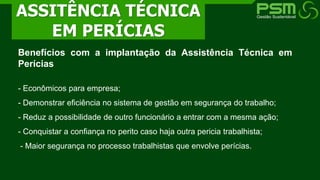 Benefícios com a implantação da Assistência Técnica em
Perícias
- Econômicos para empresa;
- Demonstrar eficiência no sistema de gestão em segurança do trabalho;
- Reduz a possibilidade de outro funcionário a entrar com a mesma ação;
- Conquistar a confiança no perito caso haja outra pericia trabalhista;
- Maior segurança no processo trabalhistas que envolve perícias.
ASSITÊNCIA TÉCNICA
EM PERÍCIAS
 