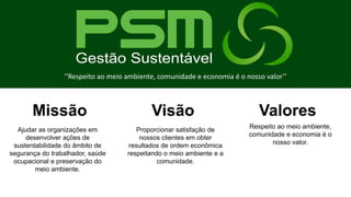 Ajudar as organizações em
desenvolver ações de
sustentabilidade do âmbito de
segurança do trabalhador, saúde
ocupacional e preservação do
meio ambiente.
Proporcionar satisfação de
nossos clientes em obter
resultados de ordem econômica
respeitando o meio ambiente e a
comunidade.
Missão Visão Valores
Respeito ao meio ambiente,
comunidade e economia é o
nosso valor.
‘‘Respeito ao meio ambiente, comunidade e economia é o nosso valor’’
 