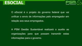 O eSocial é o projeto do governo federal que vai
unificar o envio de informações pelo empregador em
relação aos seus empregados.
A PSM Gestão Sustentável realizará o auxilio as
organizações para que possam transmitir estas
informações para o governo.
ESOCIAL
 