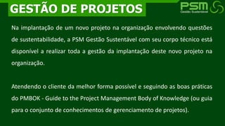 Na implantação de um novo projeto na organização envolvendo questões
de sustentabilidade, a PSM Gestão Sustentável com seu corpo técnico está
disponível a realizar toda a gestão da implantação deste novo projeto na
organização.
Atendendo o cliente da melhor forma possível e seguindo as boas práticas
do PMBOK - Guide to the Project Management Body of Knowledge (ou guia
para o conjunto de conhecimentos de gerenciamento de projetos).
GESTÃO DE PROJETOS
 