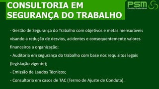 - Gestão de Segurança do Trabalho com objetivos e metas mensuráveis
visando a redução de desvios, acidentes e consequentemente valores
financeiros a organização;
- Auditoria em segurança do trabalho com base nos requisitos legais
(legislação vigente);
- Emissão de Laudos Técnicos;
- Consultoria em casos de TAC (Termo de Ajuste de Conduta).
CONSULTORIA EM
SEGURANÇA DO TRABALHO
 