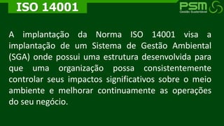 A implantação da Norma ISO 14001 visa a
implantação de um Sistema de Gestão Ambiental
(SGA) onde possui uma estrutura desenvolvida para
que uma organização possa consistentemente
controlar seus impactos significativos sobre o meio
ambiente e melhorar continuamente as operações
do seu negócio.
ISO 14001
 