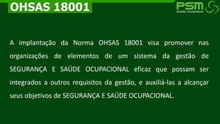 A implantação da Norma OHSAS 18001 visa promover nas
organizações de elementos de um sistema da gestão de
SEGURANÇA E SAÚDE OCUPACIONAL eficaz que possam ser
integrados a outros requisitos da gestão, e auxiliá-las a alcançar
seus objetivos de SEGURANÇA E SAÚDE OCUPACIONAL.
OHSAS 18001
 