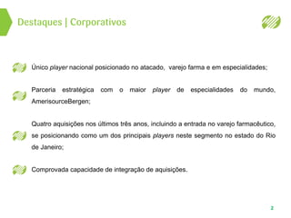 Destaques | Corporativos
2
Único player nacional posicionado no atacado, varejo farma e em especialidades;
Parceria estratégica com o maior player de especialidades do mundo,
AmerisourceBergen;
Quatro aquisições nos últimos três anos, incluindo a entrada no varejo farmacêutico,
se posicionando como um dos principais players neste segmento no estado do Rio
de Janeiro;
Comprovada capacidade de integração de aquisições.
 