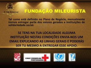 FUNDAÇÃO MILEURISTA
Tal como está definido no Plano de Negócio, mensalmente
iremos entregar parte dos valores gerados a instituições de
solidariedade social.
SE TENS NA TUA LOCALIDADE ALGUMA
INSTITUIÇÃO NESTAS CONDIÇÕES ENVIA-NOS UM
EMAIL EXPLICANDO AS LINHAS GERAIS E PODERÁS
SER TU MESMO A ENTREGAR ESSE APOIO.
 
