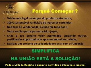 Porquê Começar ?
• Totalmente legal, recompra do produto automática;
• 100% sustentável na divisão de ingressos e prémios;
• Não tens de vender nada, o clube faz tudo por ti;
• Todos os dias participas em vários jogos;
• Crias o teu próprio valor acumulado ajudando outros,
partilhando a oportunidade apresentando-lhes o clube;
• Realizas um projecto de solidariedade social com a Fundação.
SIMPLIFICA
NA UNIÃO ESTÁ A SOLUÇÃO!
Pede o Link de Registo a quem te convidou e inicia hoje mesmo!
 