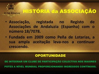 HISTÓRIA da ASSOCIAÇÃO
• Associação, registada no Registo de
Associações de Andaluzia (Espanha) com o
número 18/7078.
• Fundada em 2009 como Peña de Lotarias, a
sua ampla aceitação leva-nos a continuar
crescendo.
OPORTUNIDADE
DE INTEGRAR UM CLUBE DE PARTICIPAÇÃO COLECTIVA NOS MAIORES
POTES A NÍVEL MUNDIAL PROPORCIONANDO INGRESSOS CONTÍNUOS.
 