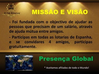MISSÃO E VISÃO
- Foi fundada com o objectivo de ajudar as
pessoas que precisam de um salário, através
de ajuda mútua entre amigos.
- Participas em todas as lotarias de Espanha,
e se convidares 4 amigos, participas
gratuitamente.
Presença Global
* Aceitamos afiliados de todo o Mundo!
 