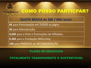COMO POSSO PARTICPAR?
QUOTA BÁSICA de 20€ / Mês inclui:
6€ para Participação em TODOS os jogos;
3€ para Manutenção;
0,60€ para o Pote e Promoções de Afiliados;
0,40€ para a Fundação MilEurista;
10€ para PRÉMIOS de RECOMENDAÇÃO
PLANO DE NEGÓCIOS
TOTALMENTE TRANSPARENTE E SUSTENTÁVEL
 