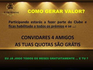COMO GERAR VALOR?
Participando estarás a fazer parte do Clube e
ficas habilitado a todos os prémios e se …:
CONVIDARES 4 AMIGOS
AS TUAS QUOTAS SÃO GRÁTIS
EU JÁ JOGO TODOS OS MESES GRATUITAMENTE … E TU ?
 