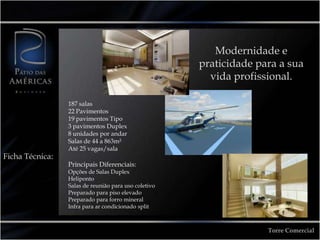 Modernidade e praticidade para a sua vida profissional.187 salas22 Pavimentos19 pavimentos Tipo3 pavimentos Duplex8 unidades por andarSalas de 44 a 863m²Até 25 vagas/salaPrincipais Diferenciais:Opções de Salas DuplexHelipontoSalas de reunião para uso coletivoPreparado para piso elevadoPreparado para forro mineralInfra para ar condicionado splitFicha Técnica:Torre Comercial