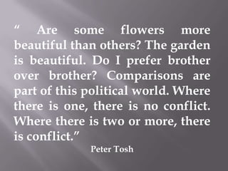 “ Are some flowers more
beautiful than others? The garden
is beautiful. Do I prefer brother
over brother? Comparisons are
part of this political world. Where
there is one, there is no conflict.
Where there is two or more, there
is conflict.”
Peter Tosh
 