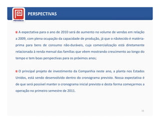 PERSPECTIVAS


 A expectativa para o ano de 2010 será de aumento no volume de vendas em relação
a 2009, com plena ocupação da capacidade de produção, já que o nãotecido é matéria-
prima para bens de consumo não-duráveis, cuja comercialização está diretamente
relacionada à renda mensal das famílias que vêem mostrando crescimento ao longo do
tempo e tem boas perspectivas para os próximos anos;


 O principal projeto de investimento da Companhia neste ano, a planta nos Estados
Unidos, está sendo desenvolvido dentro do cronograma previsto. Nossa expectativa é
de que será possível manter o cronograma inicial previsto e desta forma começarmos a
operação no primeiro semestre de 2011.




                                                                                  15
 