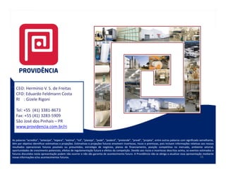 CEO: Hermínio V. S. de Freitas
   CFO: Eduardo Feldmann Costa
   RI : Gizele Rigoni

   Tel: +55 (41) 3381-8673
   Fax: +55 (41) 3283-5909
   São José dos Pinhais – PR
   www.providencia.com.br/ri

As palavras “acredita”, “antecipa”, “espera”, “estima”, “irá”, “planeja”, “pode”, “poderá”, “pretende”, “prevê”, “projeta”, entre outras palavras com significado semelhante,
têm por objetivo identificar estimativas e projeções. Estimativas e projeções futuras envolvem incertezas, riscos e premissas, pois incluem informações relativas aos nossos
                                           projeções.
resultados operacionais futuros possíveis ou presumidos, estratégia de negócios, planos de financiamento, posição competitiva no mercado, ambiente setorial,
oportunidades de crescimento potenciais, efeitos de regulamentação futura e efeitos da competição. Devido aos riscos e incertezas descritos acima, os eventos estimados e
                                                                                          competição.
futuros discutidos nesta apresentação podem não ocorrer e não são garantia de acontecimento futuro. A Providência não se obriga a atualizar essa apresentação mediante
                                                                                                  futuro.
novas informações e/ou acontecimentos futuros.
                                          futuros.                                                                                                                 16
 