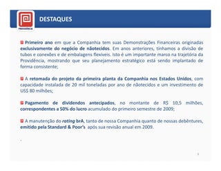 DESTAQUES


  Primeiro ano em que a Companhia tem suas Demonstrações Financeiras originadas
exclusivamente do negócio de nãotecidos. Em anos anteriores, tínhamos a divisão de
tubos e conexões e de embalagens flexíveis. Isto é um importante marco na trajetória da
Providência, mostrando que seu planejamento estratégico está sendo implantado de
forma consistente;

  A retomada do projeto da primeira planta da Companhia nos Estados Unidos, com
capacidade instalada de 20 mil toneladas por ano de nãotecidos e um investimento de
US$ 80 milhões;

  Pagamento de dividendos antecipados, no montante de R$ 10,5 milhões,
correspondentes a 50% do lucro acumulado do primeiro semestre de 2009;

  A manutenção do rating brA, tanto de nossa Companhia quanto de nossas debêntures,
emitido pela Standard & Poor’s após sua revisão anual em 2009.

.

                                                                                    3
 