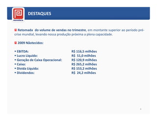 DESTAQUES


   Retomada do volume de vendas no trimestre, em montante superior ao período pré-
crise mundial, levando nossa produção próxima a plena capacidade.

  2009 Nãotecidos:

 EBITDA:                            R$ 116,5 milhões
 Lucro Líquido:                     R$ 51,0 milhões
 Geração de Caixa Operacional:      R$ 120,9 milhões
 Caixa:                             R$ 265,2 milhões
 Dívida Líquida:                    R$ 153,2 milhões
 Dividendos:                        R$ 24,2 milhões




                                                                               4
 