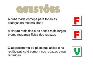 Questões
A puberdade começa para todas as
crianças na mesma idade                      F
                                             F
A cintura mais fina e as ancas mais largas
é uma mudança física dos rapazes




                                             V
O aparecimento de pêlos nas axilas e na
região púbica é comum nos rapazes e nas
raparigas
 