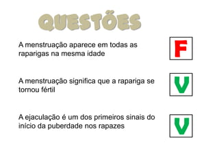 Questões
A menstruação aparece em todas as
raparigas na mesma idade                    F
A menstruação significa que a rapariga se
tornou fértil                               V
                                            V
A ejaculação é um dos primeiros sinais do
início da puberdade nos rapazes
 