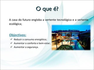 O que é? A casa do futuro engloba a vertente tecnológica e a vertente ecológica; Objectivos: Reduzir o consumo energético; Aumentar o conforto e bem-estar; Aumentar a segurança.  