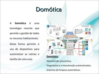 Domótica  A  Domótica  é uma tecnologia recente que permite a gestão de todos os recursos habitacionais. Desta forma permite o uso de dispositivos para automatizar as rotinas e tarefas de uma casa. Domótica: Manutenção preventiva; Diagnóstico e a manutenção automatizados; Sistemas de limpeza automáticos. 