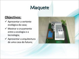Maquete Objectivos: Apresentar a vertente ecológica da casa; Mostrar o cruzamento entre a ecologia e a tecnologia; Apresentar a arquitectura de uma casa do futuro; 
