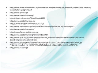http://www.prime.mineconomia.pt/PresentationLayer/ResourcesUser/Projectos/Casa%20do%20Futuro/CasadoFuturo_programa.pdf http://www.quercus.pt http://www.casadofuturo.org/ http://miguel.migsus.com/drupal/node/1260 http://www.casadofuturo.ua.pt/ http://ultimas.blogtok.com/menu/1/8724// http://www.aveirodomus.pt/scid/avd4/defaultCategoryViewOne.asp?categoryId=323 http://www.casadofuturo.com/ http://casadofuturo.weblog.com.pt/ http://www.casadofuturo.org/Online/index2.htm http://www.lpcdr.org.pt/index.php?option=com_content&view=article&id=240:casa-do-futuro-&catid=63:protocolos&Itemid=111 http://www.google.pt/#q=casa+do+futuro&hl=pt-PT&biw=1276&bih=576&rlz=1W1RNTN_pt-PT&prmd=ivnsu&ei=vxJ-Td30NY-7hAeL4bTeBg&start=10&sa=N&fp=2a3615ea7fd71785 http://www.sic.sapo.pt 