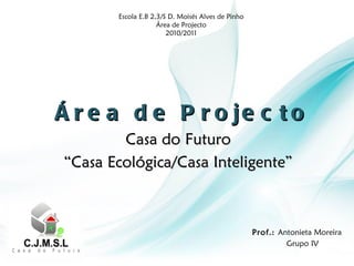 Área de Projecto Casa do Futuro “ Casa Ecológica/Casa Inteligente” Escola E.B 2,3/S D. Moisés Alves de Pinho Área de Projecto 2010/2011 Grupo IV Prof.:  Antonieta Moreira 