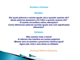 Dúvidas e Certezas

                           Dúvidas:

 -Em quais palavras o acento agudo caiu e quando usamos ele?
   -Quais palavras passaram a ter hífen e quando usamos ele?
            -O acento circunflexo sofreu alterações?
-Como diferenciar palavras escritas iguais mas com significados
                           diferentes?

                           Certezas:

                  -Não usamos mais o trema!
         -A reforma não interfere em nomes próprios!
      -Mesmo sem os acentos a pronúncia continua igual!
           -Agora são vinte e seis letras no alfabeto!


                      Do Grupo Reforma Ortográfica

             C         P
 
