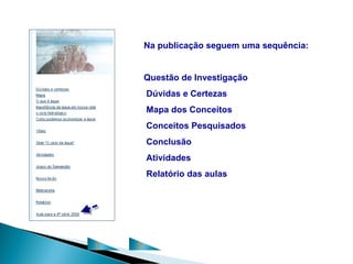 Na publicação seguem uma sequência:


        Questão de Investigação
        Dúvidas e Certezas
        Mapa dos Conceitos
        Conceitos Pesquisados
        Conclusão
        Atividades
        Relatório das aulas




C   P
 
