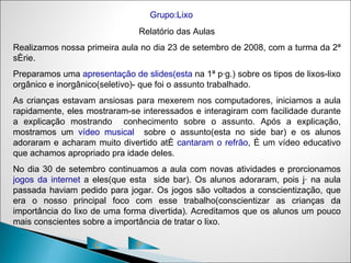 Grupo:Lixo
                               Relatório das Aulas
Realizamos nossa primeira aula no dia 23 de setembro de 2008, com a turma da 2ª
série.
Preparamos uma apresentação de slides(esta na 1ª pág.) sobre os tipos de lixos-lixo
orgânico e inorgânico(seletivo)- que foi o assunto trabalhado.
As crianças estavam ansiosas para mexerem nos computadores, iniciamos a aula
rapidamente, eles mostraram-se interessados e interagiram com facilidade durante
a explicação mostrando conhecimento sobre o assunto. Após a explicação,
mostramos um vídeo musical sobre o assunto(esta no side bar) e os alunos
adoraram e acharam muito divertido até cantaram o refrão, é um vídeo educativo
que achamos apropriado pra idade deles.
No dia 30 de setembro continuamos a aula com novas atividades e prorcionamos
jogos da internet a eles(que esta side bar). Os alunos adoraram, pois já na aula
passada haviam pedido para jogar. Os jogos são voltados a conscientização, que
era o nosso principal foco com esse trabalho(conscientizar as crianças da
importância do lixo de uma forma divertida). Acreditamos que os alunos um pouco
mais conscientes sobre a importância de tratar o lixo.

                    C          P
 